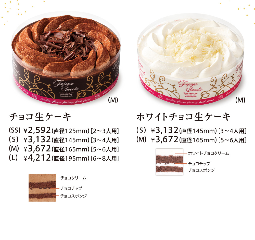 チョコ生ケーキ （SS）¥2,268（直径125mm）［2〜3人用］ 
							（S）¥2,808（直径145mm）［3〜4人用］ 
							（M）¥3,348（直径165mm）［5〜6人用］ 
							（L）¥3,888（直径195mm）［6〜8人用］ チョコクリーム チョコチップ チョコスポンジ 
							ホワイトチョコ生ケーキ （S）¥2,808（直径145mm）［3〜4人用］ 
							（M）¥3,348（直径165mm）［5〜6人用］ ホワイトチョコクリーム チョコチップ チョコスポンジ