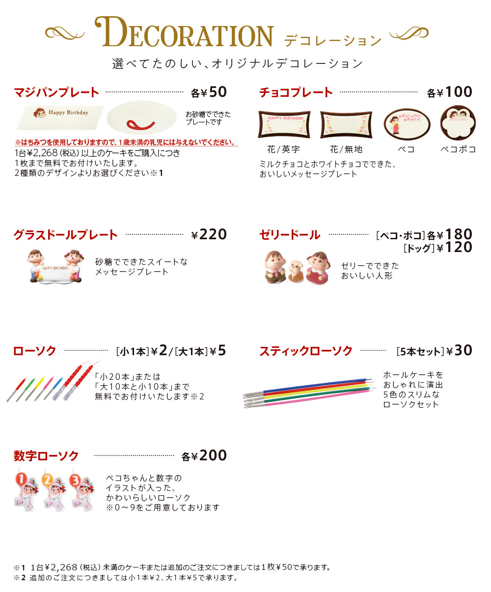 DECORATION 選べてたのしい、オリジナルデコレーション マジパンプレート各¥50 
							1台￥2,268（税込）以上のケーキをご購入につき1枚まで無料でお付けいたします。
							2種類のデザインよりお選びください
							※1 チョコプレート各¥100 花/英字 花/無地 ペコ ペコポコ ミルクチョコとホワイトチョコでできた、
							おいしいメッセージプレート グラスドールプレート¥220 
							砂糖でできたスイートなメッセージプレート 
							ゼリードール［ペコ・ポコ］各¥180［ドッグ］¥120 
							ゼリーでできたおいしい人形 ローソク［小1本］¥2/［大1本］¥5 「小20本」
							または「大10本と小10本」まで無料でお付けいたします
							※2 スティックローソク［5本セット］￥30 ホールケーキをおしゃれに演出5色のスリムなローソクセット 
							数字ローソク各¥200 ペコちゃんと数字のイラストが入った、かわいらしいローソク
							※0〜9をご用意しております　
							※1 1台￥2,268（税込）未満のケーキまたは追加のご注文につきましては1枚¥50で承ります。
							※2 追加のご注文につきましては小1本¥2、大1本¥5で承ります。