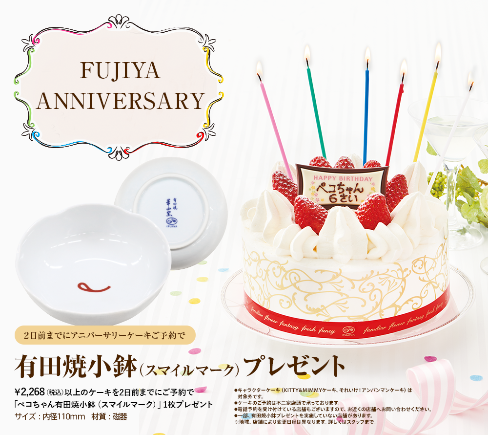 FUJIYA ANNIVERSARY 　※ ウインクペコちゃんが出たらラッキー！　2日前までにアニバーサリーケーキご予約で　有田焼プレートプレゼント　￥2,160（税込）以上のケーキを２日前までにご予約で「有田焼ペコちゃんなんでもプレート」1枚プレゼント　サイズ:直径158mm×高さ26mm 材質：磁器　●キャラクターケーキ（KITTY&MIMMYケーキ、それいけ！アンパンマンケーキ、各種キャラデコケーキ）およびプチフールは対象外です。●電話予約を受け付けている店舗もございますので、お近くの店舗へお問い合わせください。●ケーキのご予約は不二家店頭で承っております。●一部、有田焼プレートプレゼントを実施していない店舗があります。※地域、店舗により変更日程は異なります。詳しくはスタッフまで。