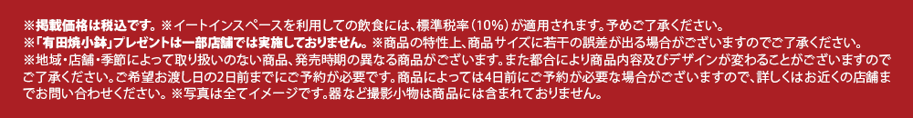 ※掲載価格は税込です。
							※イートインスペースを利用しての飲食には、標準税率（10％）が適用されます。予めご了承ください。
							※「有田焼小鉢」プレゼントは一部店舗では実施しておりません。
							※商品の特性上、商品サイズに若干の誤差が出る場合がございますのでご了承ください。
							※地域・店舗・季節によって取り扱いのない商品、発売時期の異なる商品がございます。
							また都合により商品内容及びデザインが変わることがございますのでご了承ください。
							ご希望お渡し日の2日前までにご予約が必要です。
							商品によっては4日前にご予約が必要な場合がございますので、詳しくはお近くの店舗までお問い合わせください。
							※写真は全てイメージです。器など撮影小物は商品には含まれておりません。
							