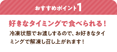 おすすめポイント1：好きなタイミングで食べられる！ 冷凍状態でお渡しするので、お好きなタイミングで解凍し召し上がれます！