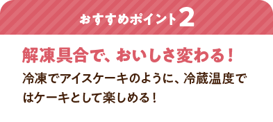 おすすめポイント2：解凍具合で、おいしさ変わる！ 冷凍でアイスケーキのように、冷蔵温度ではケーキとして楽しめる！
