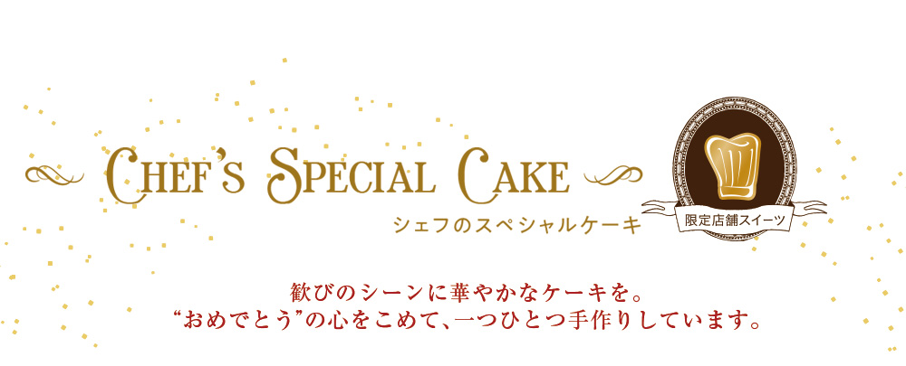 Chef's Special Cake シェフのスペシャルケーキ 限定店舗スイーツ 歓びのシーンに華やかなケーキを。“おめでとう”の心をこめて、一つひとつ手作りしています。