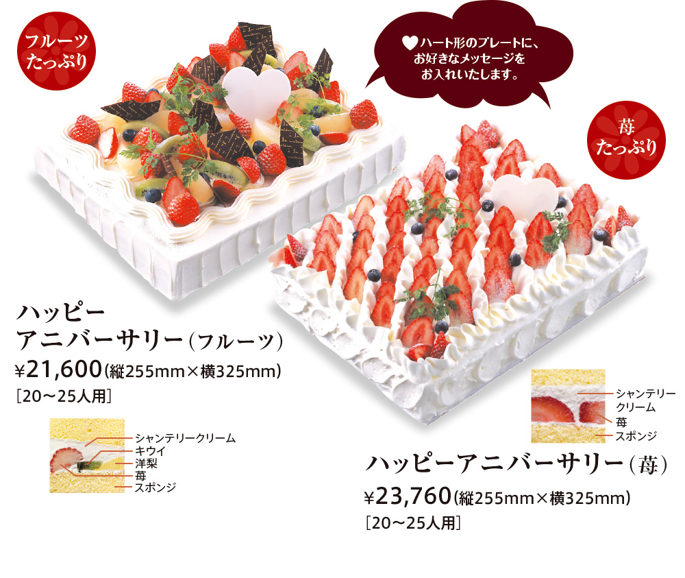 ♥ハート形のプレートに、お好きなメッセージをお入れいたします。 
							フルーツたっぷり ハッピーアニバーサリー（フルーツ） ¥21,600（縦255mm×横325mm）［20〜25人用］ 
							シャンテリークリーム キウイ 洋梨 苺 スポンジ 苺たっぷり 
							ハッピーアニバーサリー（苺） ¥23,760（縦255mm×横325mm）［20〜25人用］ シャンテリークリーム 苺 スポンジ