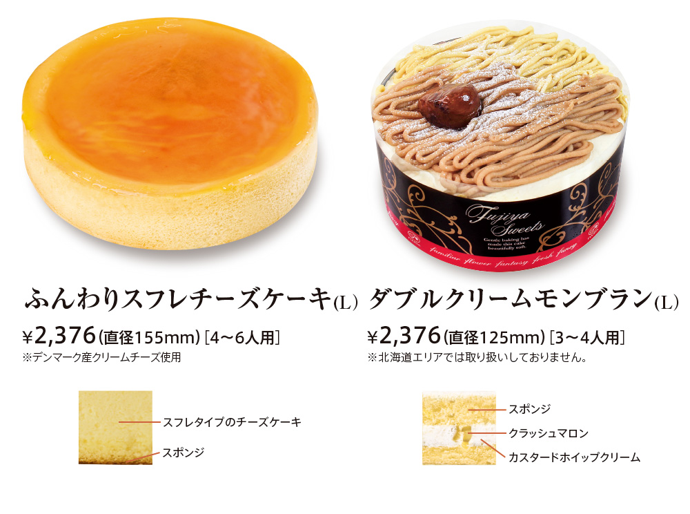 ふんわりスフレチーズケーキ ¥2,268（直径155mm）［4〜6人用］※デンマーク産ルガールクリームチーズ使用 スフレタイプのチーズケーキ スポンジ ダブルクリームモンブランＬ ¥2,268（直径125mm）［3〜4人用］※北海道エリアでは取り扱いしておりません。 スポンジ クラッシュマロン カスタードホイップクリーム