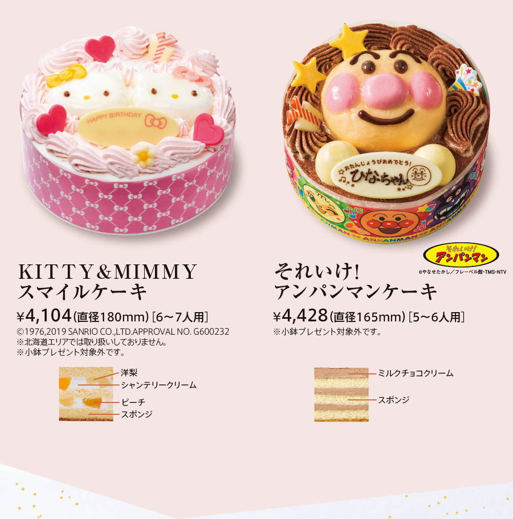 KITTY&MIMMYスマイルケーキ ¥4,000（直径180mm）［6〜7人用］©1976,2019 SANRIO CO.,LTD.APPROVAL NO. G600232※北海道エリアでは取り扱いしておりません。※プレートプレゼント対象外です。 洋梨 シャンテリークリーム ピーチ スポンジ それいけ！アンパンマンケーキ ¥4,241（直径165mm）［5〜6人用］※プレートプレゼント対象外です。 ミルクチョコクリーム スポンジ (C)やなせたかし/フレーベル館・TMS・NTV