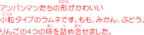 アンパンマンたちの形がかわいい小粒タイプのラムネです。もも、みかん、ぶどう、りんごの4つの味を詰め合せました。