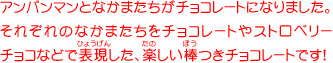 アンパンマンとなかまたちがチョコレートになりました。それぞれのなかまたちをミルクチョコやストロベリー
チョコなどで表現した、楽しい棒つきチョコレートです！