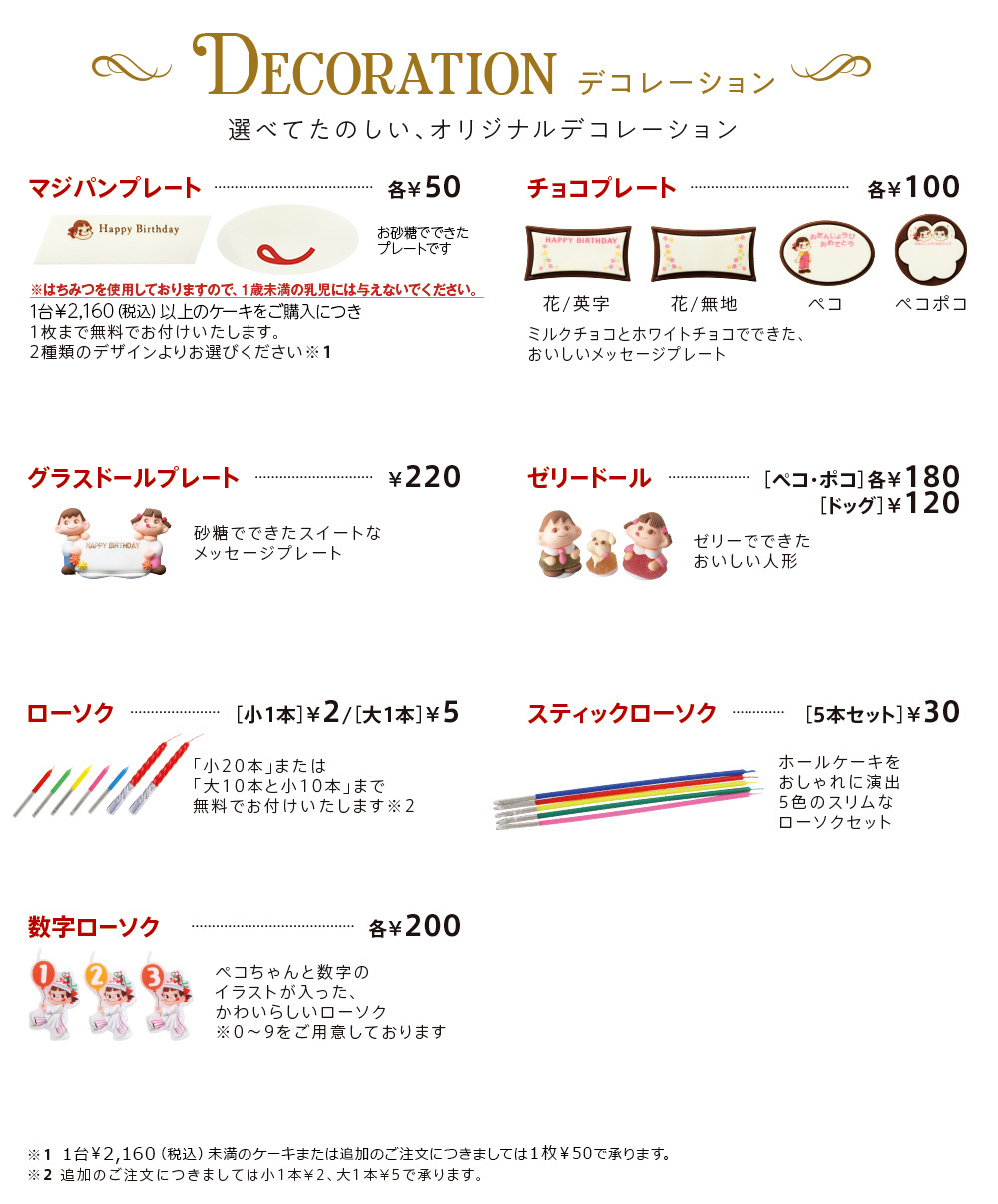 DECORATION 選べてたのしい、オリジナルデコレーション マジパンプレート各¥50 1台￥2,160（税込）以上のケーキをご購入につき1枚まで無料でお付けいたします。
							2種類のデザインよりお選びください※1 チョコプレート各¥100 花/英字 花/無地 ペコ ペコポコ ミルクチョコとホワイトチョコでできた、おいしいメッセージプレート グラスドールプレート¥220 砂糖でできたスイートなメッセージプレート ゼリードール［ペコ・ポコ］各¥180［ドッグ］¥120 ゼリーでできたおいしい人形 ローソク［小1本］¥2/［大1本］¥5 「小20本」または「大10本と小10本」まで無料でお付けいたします※2 スティックローソク［5本セット］￥30 ホールケーキをおしゃれに演出5色のスリムなローソクセット 数字ローソク各¥200 ペコちゃんと数字のイラストが入った、かわいらしいローソク※0〜9をご用意しております　※1 1台￥2,160（税込）未満のケーキまたは追加のご注文につきましては1枚¥50で承ります。※2 追加のご注文につきましては小1本¥2、大1本¥5で承ります。