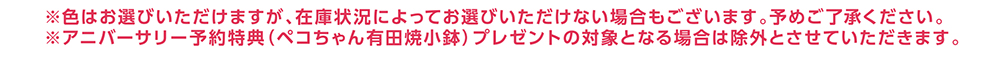 ※色はお選びいただけますが、在庫状況によってお選びいただけない場合もございます。予めご了承ください。 ※アニバーサリー予約特典（ペコちゃん有田焼小鉢）プレゼントの対象となる場合は除外とさせていただきます。