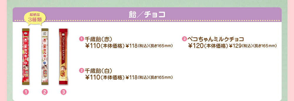 千歳飴（赤）
							￥110（本体価格）￥118（税込）（長さ165mm）
							ペコちゃんミルクチョコ
							￥120（本体価格）￥129（税込）（長さ165mm）
							千歳飴（白）
							￥110（本体価格）￥118（税込）（長さ165mm）