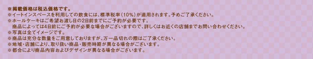 ※掲載価格は税込価格です。※イートインスペースを利用しての飲食には、標準税率（10％）が適用されます。予めご了承ください。※ホールケーキはご希望お渡し日の4日前までにご予約が必要です。商品によっては4日前を過ぎてもご予約頂ける場合がございますので、詳しくはお近くの店舗までお問い合わせください。※写真は全てイメージです。※商品は充分な数量をご用意しておりますが、万一品切れの際はご了承ください。※地域・店舗により、取り扱い商品・販売時期が異なる場合がございます。※都合により商品内容およびデザインが異なる場合がございます。