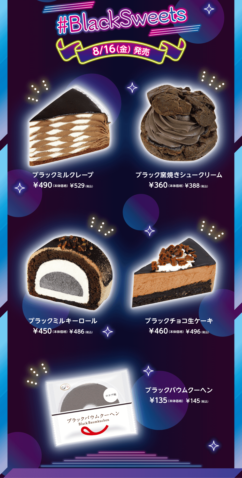 #BlackSweets 8/16（金） 発売 ブラックミルクレープ ¥490（本体価格） ¥529（税込） ブラック窯焼きシュークリーム ¥360（本体価格） ¥388（税込） ブラックミルキーロール ¥450（本体価格） ¥486（税込） ブラックチョコ生ケーキ ¥460（本体価格） ¥496（税込） ブラックバウムクーヘン ¥135（本体価格） ¥145（税込）