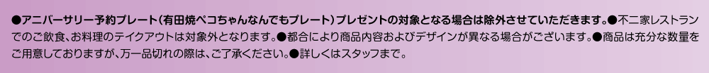 アニバーサリー予約プレート（有田焼ペコちゃんなんでもプレート）プレゼントの対象となる場合は除外させていただきます。●不二家レストランでの店内飲食は対象外です。●掲載価格は税込です。イートインスペースを利用しての飲食には、標準税率（10%）が適用されます。予めご了承ください。●写真は全てイメージです。●都合により商品内容およびデザインが異なる場合がございます。●商品は充分な数量をご用意しておりますが、万一品切れの際は、ご了承ください。●詳しくはスタッフまで。