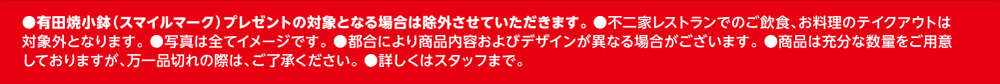 ●有田焼小鉢（スマイルマーク）プレゼントの対象となる場合は除外させていただきます。 ●不二家レストランでのご飲食、お料理のテイクアウトは対象外となります。 ●写真は全てイメージです。 ●都合により商品内容およびデザインが異なる場合がございます。 ●商品は充分な数量をご用意しておりますが、万一品切れの際は、ご了承ください。 ●詳しくはスタッフまで。