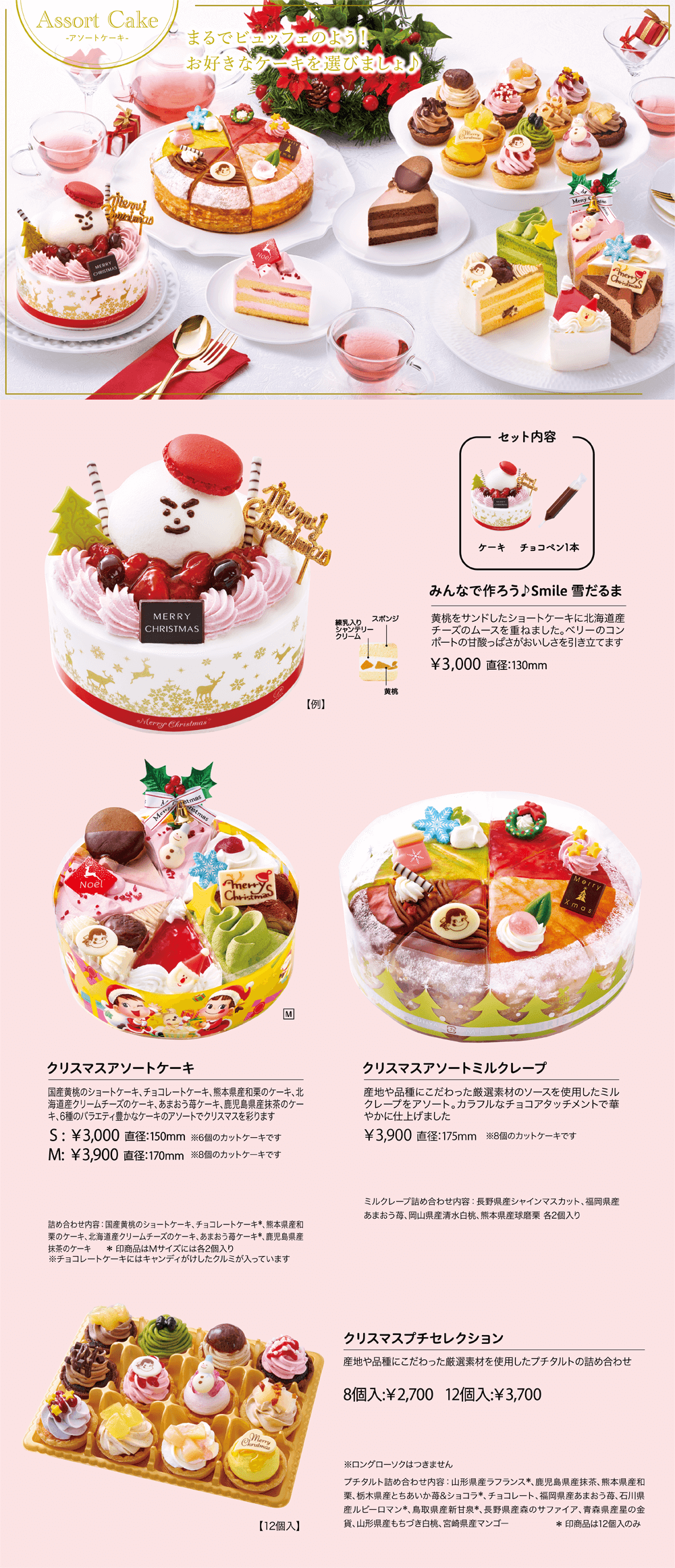 Assort Cake クリスマスアソートケーキ ショートケーキ、チョコレートケーキ、マロンケーキ、レアチーズケーキ、あまおう苺ケーキ、鹿児島県産抹茶のケーキ、6種のバラエティ豊かなケーキのアソートでクリスマスを彩ります S:￥2,900 直径：150mm ※6個のカットケーキです M:￥3,800 直径：170mm ※8個のカットケーキです 詰め合わせ内容：ショートケーキ、チョコレートケーキ*、マロンケーキ、レアチーズケーキ、あまおう苺ケーキ*、鹿児島県産抹茶のケーキ *印商品はMサイズには各2個入り クリスマスアソートミルクレープ 産地や品種にこだわった厳選素材ソースを使用したミルクレープをアソートしました ￥3,800 直径：175mm ※8個のカットケーキです 詰め合わせ内容：長野県産森のサファイアブルーベリー、あまおう苺、北海道産夕張メロン、鹿児島県産抹茶 各2個ずつ クリスマスプチセレクション 岩手県産練乳や福岡県産あまおう苺ソースなど、厳選素材を使用したプチタルトの詰め合わせ 8個入:￥2,600 12個入:￥3,600 ※ロングローソクはつきません 詰め合わせ内容：鹿児島県産抹茶、瀬戸内大長レモン、福岡県産あまおう苺、熊本県産和栗、長野県産森のサファイアブルーベリー、宮崎県産マンゴー、北海道産マスカルポーネティラミス、岩手県産練乳ミルキー、チョコミント*、茨城県産紅天使*、福島県産あかつき白桃*、チョコレート* *印商品は12個入のみ