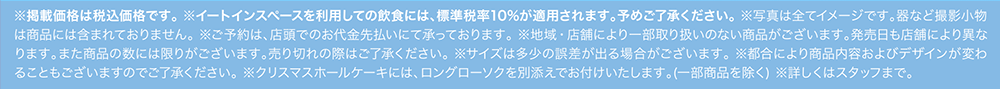 ※掲載価格は税込価格です。※イートインスペースを利用しての飲食には、標準税率10%が適用されます。予めご了承ください。※写真は全てイメージです。器など撮影小物は商品には含まれておりません。※ご予約は、店頭でのお代金先払いにて承っております。※地域・店舗により一部取り扱いのない商品がございます。発売日も店舗により異なります。また商品の数には限りがございます。売り切れの際はご了承ください。※サイズは多少の誤差が出る場合がございます。※都合により商品内容およびデザインが変わることもございますのでご了承ください。※クリスマスホールケーキには、ロングローソクを別添えでお付けいたします。（一部商品を除く） ※詳しくはスタッフまで。