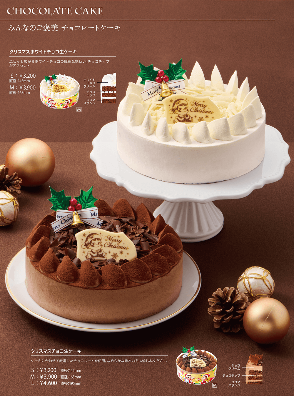 CHOCOLATE CAKE みんなのご褒美 チョコレートケーキ クリスマスホワイトチョコ生ケーキ ふわっと広がるホワイトチョコの繊細な味わい。チョコチップがアクセント S:￥3,200 直径:145mm M:￥3,900 直径:165mm クリスマスチョコ生ケーキ ケーキに合わせて厳選したチョコレートを使用。なめらかな味わいをお愉しみください S:￥3,200 直径:145mm M:￥3,900 直径:165mm L:￥4,600 直径:195mm