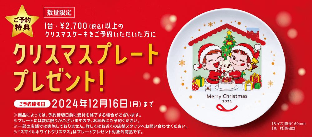 ご予約特典 数量限定 1台・￥2,700（税込）以上のクリスマスケーキをご予約いただいた方にクリスマスプレートプレゼント ご予約締切日 2023年12月15日（金）まで ※商品によっては、予約締切日前に受付を終了する場合がございます。 ※プレートには数に限りがございますので、お早めにご予約ください。 ※一部の店舗では実施しておりません。詳しくはお近くの店舗スタッフへお問い合わせください。 「いっしょに！ Smile Switch! 雪降るホワイトクリスマス」はプレートプレゼント対象外商品です。