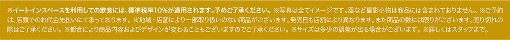 ※イートインスペースを利用しての飲食には、標準税率10%が適用されます。予めご了承ください。 ※写真は全てイメージです。器など撮影小物は商品には含まれておりません。 ※ご予約は、店頭でのお代金先払いにて承っております。 ※地域・店舗により一部取り扱いのない商品がございます。発売日も店舗により異なります。また商品の数には限りがございます。売り切れの際はご了承ください。 ※都合により商品内容およびデザインが変わることもございますのでご了承ください。 ※サイズは多少の誤差が出る場合がございます。 ※詳しくはスタッフまで。