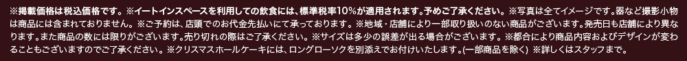 ※掲載価格は税込価格です。※イートインスペースを利用しての飲食には、標準税率10%が適用されます。予めご了承ください。※写真は全てイメージです。器など撮影小物は商品には含まれておりません。※ご予約は、店頭でのお代金先払いにて承っております。※地域・店舗により一部取り扱いのない商品がございます。発売日も店舗により異なります。また商品の数には限りがございます。売り切れの際はご了承ください。※サイズは多少の誤差が出る場合がございます。※都合により商品内容およびデザインが変わることもございますのでご了承ください。※クリスマスホールケーキには、ロングローソクを別添えでお付けいたします。（一部商品を除く）※詳しくはスタッフまで。