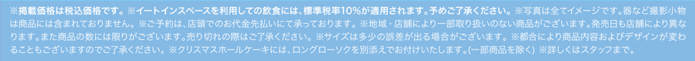 ※掲載価格は税込価格です。※イートインスペースを利用しての飲食には、標準税率10%が適用されます。予めご了承ください。※写真は全てイメージです。器など撮影小物は商品には含まれておりません。※ご予約は、店頭でのお代金先払いにて承っております。※地域・店舗により一部取り扱いのない商品がございます。発売日も店舗により異なります。また商品の数には限りがございます。売り切れの際はご了承ください。※サイズは多少の誤差が出る場合がございます。※都合により商品内容およびデザインが変わることもございますのでご了承ください。※クリスマスホールケーキには、ロングローソクを別添えでお付けいたします。（一部賞品を除く） ※詳しくはスタッフまで。