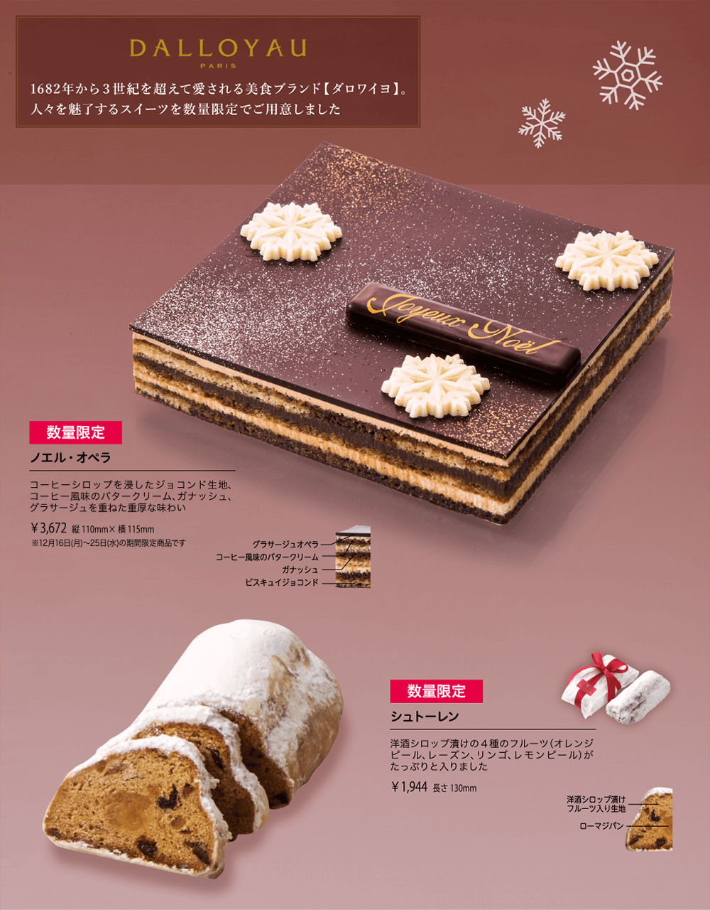 DALLOYAU PARIS 1682年から３世紀を超えて愛される美食ブランド【ダロワイヨ】。人々を魅了するスイーツを数量限定でご用意しました 数量限定 ノエル・オペラ コーヒーシロップを浸したジョコンド生地、コーヒー風味のバタークリーム、ガナッシュ、グラサージュを重ねた重厚な味わい ￥3,672 縦110mm×横115mm ※12月16日(月)〜25日(水)の期間限定商品です 数量限定 シュトーレン 洋酒シロップ漬けの４種のフルーツ（オレンジピール、レーズン、リンゴ、レモンピール）がたっぷりと入りました ￥1,944 長さ130mm