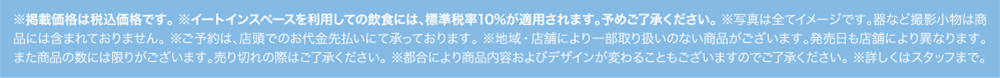 ※掲載価格は税込価格です。※イートインスペースを利用しての飲食には、標準税率10%が適用されます。予めご了承ください。※写真は全てイメージです。器など撮影小物は商品には含まれておりません。※ご予約は、店頭でのお代金先払いにて承っております。※地域・店舗により一部取り扱いのない商品がございます。発売日も店舗により異なります。また商品の数には限りがございます。売り切れの際はご了承ください。※都合により商品内容およびデザインが変わることもございますのでご了承ください。※詳しくはスタッフまで。