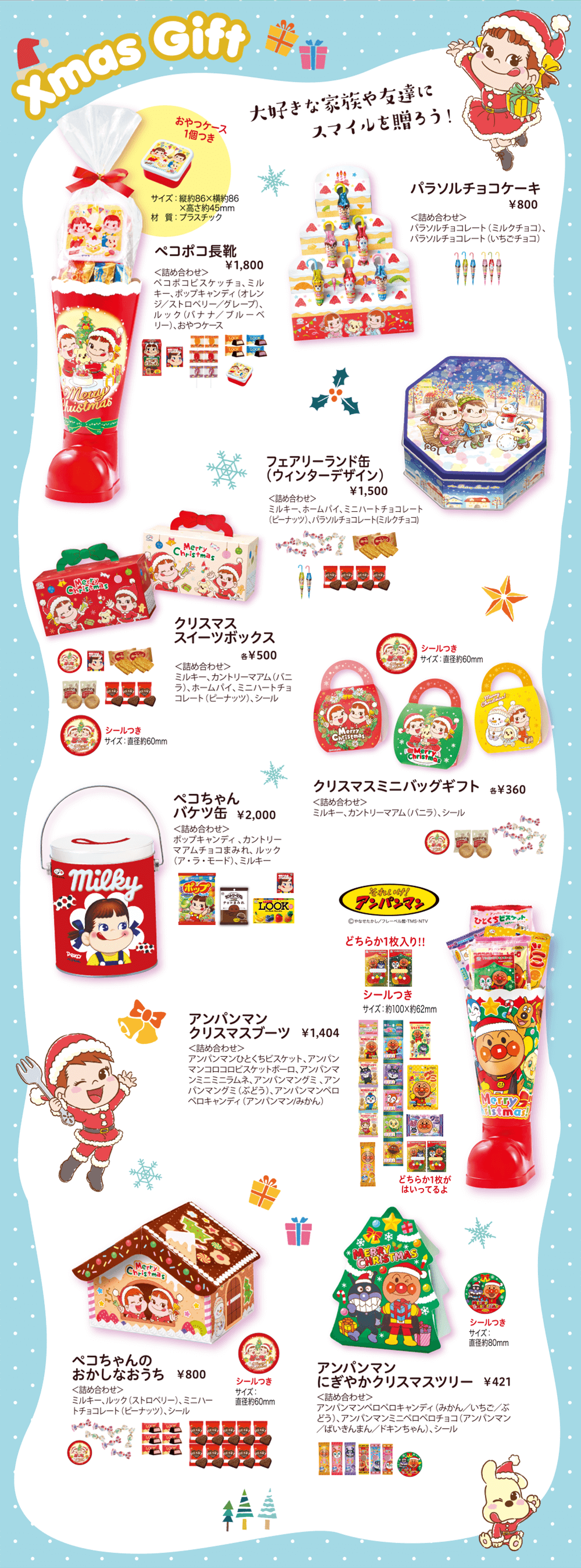 Xmas Gift 大好きな家族や友達にスマイルを贈ろう！ペコポコ長靴 ￥1,800 ＜詰め合わせ＞ペコポコビスケッチョ、ミルキー、ポップキャンディ（オレンジ／ストロベリー／グレープ）、ルック（バナナ／ブルーベリー）、おやつケース おやつケース1個つき サイズ：縦約86×横約86×高さ約45mm 材質：プラスチック パラソルチョコケーキ ￥800 ＜詰め合わせ＞パラソルチョコレート（ミルクチョコ）、パラソルチョコレート（いちごチョコ）フェアリーランド缶（ウィンターデザイン） ￥1,500 ＜詰め合わせ＞ミルキー、ホームパイ、ミニハートチョコレート（ピーナッツ）、パラソルチョコレート(ミルクチョコ) クリスマススイーツボックス 各￥500 ＜詰め合わせ＞ミルキー、カントリーマアム（バニラ）、ホームパイ、ミニハートチョコレート（ピーナッツ）、シール シールつき サイズ：直径約60mm クリスマスミニバッグギフト 各￥360 ＜詰め合わせ＞ミルキー、カントリーマアム（バニラ）、シール シールつき サイズ：直径約60mm ペコちゃんバケツ缶 ￥2,000 ＜詰め合わせ＞ポップキャンディ 、カントリーマアムチョコまみれ、 ルック（ア・ラ・モード）、ミルキー それいけ！アンパンマン©やなせたかし／フレーベル館・TMS・NTV アンパンマンクリスマスブーツ ￥1,404 ＜詰め合わせ＞アンパンマンひとくちビスケット、アンパンマンコロコロビスケットボーロ、アンパンマンミニミニラムネ、アンパンマングミ 、アンパンマングミ（ぶどう）、アンパンマンペロペロキャンディ（アンパンマン/みかん） どちらか1枚入り!! シールつき サイズ：約100×約62mm どちらか1枚がはいってるよ ペコちゃんのおかしなおうち ￥800 ＜詰め合わせ＞ミルキー、ルック（ストロベリー）、ミニハートチョコレート（ピーナッツ）、シール シールつき サイズ：直径約60mm アンパンマンにぎやかクリスマスツリー ￥421 ＜詰め合わせ＞アンパンマンペロペロキャンディ（みかん／いちご／ぶどう）、アンパンマンミニペロペロチョコ（アンパンマン／ばいきんまん／ドキンちゃん）、シール シールつき サイズ：直径約80mm