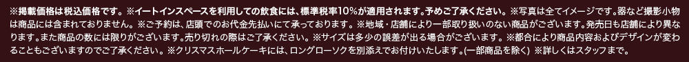 ※掲載価格は税込価格です。※イートインスペースを利用しての飲食には、標準税率10%が適用されます。予めご了承ください。※写真は全てイメージです。器など撮影小物は商品には含まれておりません。※ご予約は、店頭でのお代金先払いにて承っております。※地域・店舗により一部取り扱いのない商品がございます。発売日も店舗により異なります。また商品の数には限りがございます。売り切れの際はご了承ください。※サイズは多少の誤差が出る場合がございます。※都合により商品内容およびデザインが変わることもございますのでご了承ください。※クリスマスホールケーキには、ロングローソクを別添えでお付けいたします。（一部商品を除く） ※詳しくはスタッフまで。