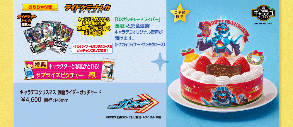 おもちゃ付き ライドケミートレカ ライドケミートレカ5枚入り キャラデコオリジナルカード5枚付き！ 全種キラキラ輝くホロ仕様！ トナカイライナーとサンタクロースでガッチャンコして変身！ 特典 キャラクターと写真がとれる！ サプライズピクチャー 無料アプリ 「DXガッチャードライバー」（別売り）と完全連動！ キャラデコオリジナル音声が聞けます。（トナカイライナー・サンタクロース） キャラデコクリスマス 仮面ライダーガッチャード ￥4,600 直径：145mm 仮面ライダーガッチャード &copy;2023 石森プロ・テレビ朝日・ADK EM・東映 ご予約限定 キャラデコクリスマス 企画：株式会社バンダイ 