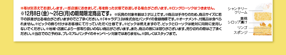 ※苺は別添えでお渡しします。一部店舗におきまして、苺を飾った状態でお渡しする場合がございます。※ロングローソクはつきません。 ※12月8日（金）～25日（月）の期間限定商品です。※玩具の対象年齢は3才以上です。※商品は手作りのため、商品サイズに若干の誤差が出る場合がございますのでご了承ください。※「キャラデコ」は株式会社バンダイの登録商標です。※オーナメント、付属品は食べられません。※ピックの飾り付けはお客様にて行っていただく仕様です。※ピックは燃えますので、ピックとローソクは絶対に同時に使用しないでください。※地域・店舗により一部取り扱いのない商品がございます。また、商品の数には限りがございます。売り切れの際はご了承ください。※当店でのご予約は、プレミアムバンダイのキャンペーン対象ではありません。※詳しくはスタッフまで。 シャンテリークリーム 黄桃シロップ漬け リンゴスポンジ