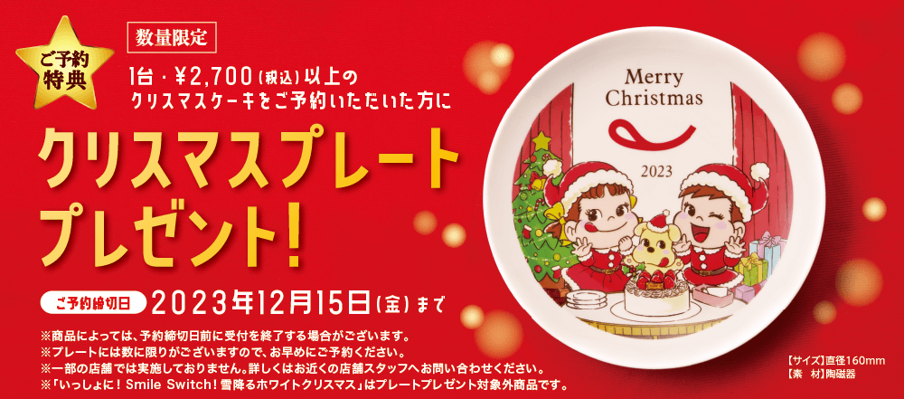 ご予約特典 数量限定 1台・￥2,700（税込）以上のクリスマスケーキをご予約いただいた方にクリスマスプレートプレゼント ご予約締切日 2023年12月15日（金）まで ※商品によっては、予約締切日前に受付を終了する場合がございます。 ※プレートには数に限りがございますので、お早めにご予約ください。 ※一部の店舗では実施しておりません。詳しくはお近くの店舗スタッフへお問い合わせください。 「いっしょに！ Smile Switch! 雪降るホワイトクリスマス」はプレートプレゼント対象外商品です。