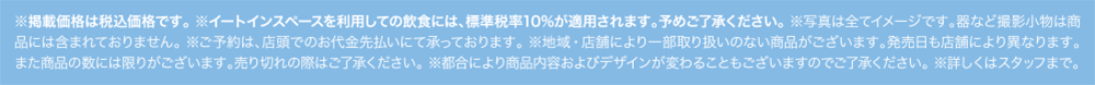 ※掲載価格は税込価格です。※イートインスペースを利用しての飲食には、標準税率10%が適用されます。予めご了承ください。※写真は全てイメージです。器など撮影小物は商品には含まれておりません。※ご予約は、店頭でのお代金先払いにて承っております。※地域・店舗により一部取り扱いのない商品がございます。発売日も店舗により異なります。また商品の数には限りがございます。売り切れの際はご了承ください。※都合により商品内容およびデザインが変わることもございますのでご了承ください。※詳しくはスタッフまで。