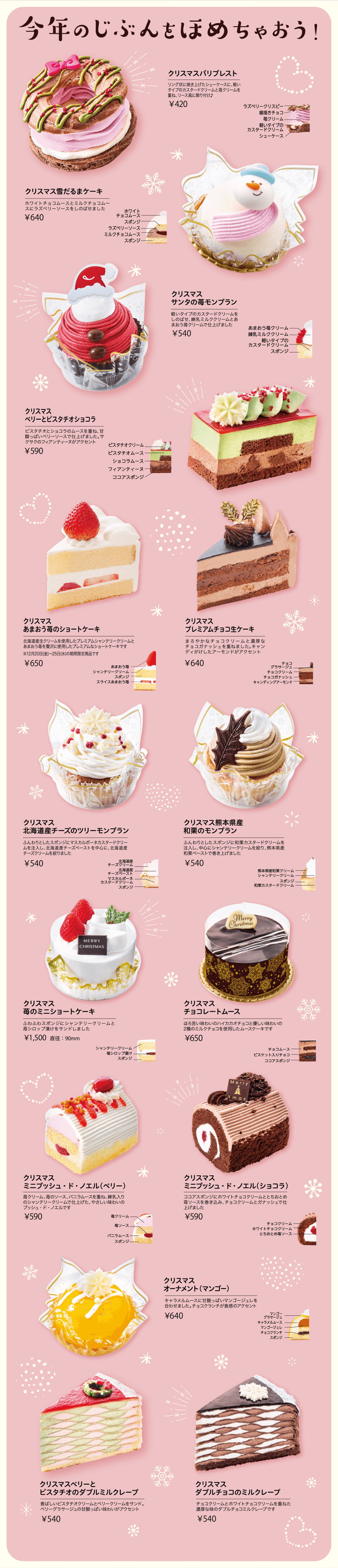 今年のじぶんをほめちゃおう！ クリスマスパリブレスト リング状に焼き上げたシューケースに、軽いタイプのカスタードクリームと苺クリームを重ね、リース風に飾り付け♪ ￥420 クリスマス雪だるまケーキ ホワイトチョコムースとミルクチョコムースにラズベリーソースをしのばせました ￥640 クリスマスサンタの苺モンブラン 軽いタイプのカスタードクリームをしのばせ、練乳ミルククリームとあまおう苺クリームで仕上げました ￥540 クリスマスベリーとピスタチオショコラ ピスタチオとショコラのムースを重ね、甘酸っぱいベリーソースで仕上げました。サクサクのフィアンティーヌがアクセント ￥590 クリスマスあまおう苺のショートケーキ 北海道産生クリームを使用したプレミアムシャンテリークリームとあまおう苺を贅沢に使用したプレミアムなショートケーキです ※12月20日(金)〜25日(水)の期間限定商品です ￥650 クリスマスプレミアムチョコ生ケーキ まろやかなチョコクリームと濃厚なチョコガナッシュを重ねました。キャンディがけしたアーモンドがアクセント ￥640 クリスマス北海道産チーズのツリーモンブラン ふんわりとしたスポンジにマスカルポーネカスタードクリームを注入し、北海道産チーズペーストを中心に、北海道産チーズクリームを絞りました ￥540 クリスマス熊本県産和栗のモンブラン ふんわりとしたスポンジに和栗カスタードクリームを注入し、中心にシャンテリークリームを絞り、熊本県産和栗ペーストで巻き上げました ￥540 クリスマス苺のミニショートケーキ ふわふわスポンジにシャンテリークリームと苺シロップ漬けをサンドしました ￥1,500 直径:90mm クリスマスチョコレートムース ほろ苦い味わいのハイカカオチョコと優しい味わいの2種のミルクチョコを使用したムースケーキです ￥650 クリスマスミニブッシュ・ド・ノエル（ベリー） 苺クリーム、苺のソース、バニラムースを重ね、練乳入りのシャンテリークリームで仕上げた、やさしい味わいのブッシュ・ド・ノエルです ￥590 クリスマスミニブッシュ・ド・ノエル（ショコラ）ココアスポンジにホワイトチョコクリームととちおとめ苺ソースを巻き込み、チョコクリームとガナッシュで仕上げました ￥590 クリスマスオーナメント（マンゴー） キャラメルムースに甘酸っぱいマンゴージュレを合わせました。チョコクランチが食感のアクセント ￥640 クリスマスベリーとピスタチオのダブルミルクレープ 香ばしいピスタチオクリームとベリークリームをサンド。ベリーグラサージュの甘酸っぱい味わいがアクセント ￥540 クリスマスダブルチョコのミルクレープ チョコクリームとホワイトチョコクリームを重ねた濃厚な味のダブルチョコミルクレープです ￥540