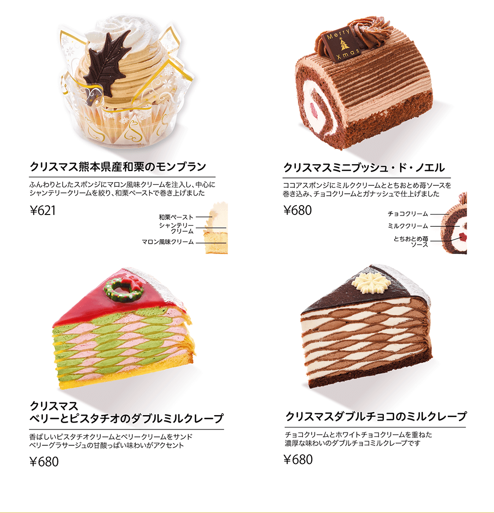 クリスマス熊本県産和栗のモンブラン ふんわりとしたスポンジにマロン風味クリームを注入し、中心にシャンデリークリームを絞り、和栗ペーストで巻き上げました ¥621 和栗ペースト シャンデリークリーム マロン風味クリーム クリスマスミニブッシュ・ド・ノエル ココアスポンジにミルククリームととちおとめ苺ソースを巻き込み、チョコクリームとガナッシュで仕上げました ¥680 チョコクリーム ミルククリーム とちおとめ苺ソース クリスマス ベリーとピスタチオのダブルミルクレープ 香ばしいピスタチオクリームとベリークリームをサンド ベリーグラサージュの甘酸っぱい味わいがアクセント ¥680 クリスマスダブルチョコのミルクレープ チョコクリームとホワイトチョコムースを重ねた濃厚な味わいのダブルチョコミルクレープです ¥680