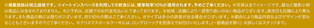 ※掲載価格は税込価格です。 ※イートインスペースを利用しての飲食には、標準税率10%が適用されます。予めご了承ください。 ※写真は全てイメージです。器など撮影小物は商品には含まれておりません。 ※ご予約は、店頭でのお代金先払いにて承っております。 ※地域・店舗により一部取り扱いのない商品がございます。発売日も店舗により異なります。また商品の数には限りがございます。売り切れの際はご了承ください。 ※サイズは多少の誤差が出る場合がございます。 ※都合により商品内容およびデザインが変わることもございますのでご了承ください。 ※クリスマスホールケーキには、ロングローソクを別添えでお付けいたします。(一部商品を除く) ※詳しくはスタッフまで。