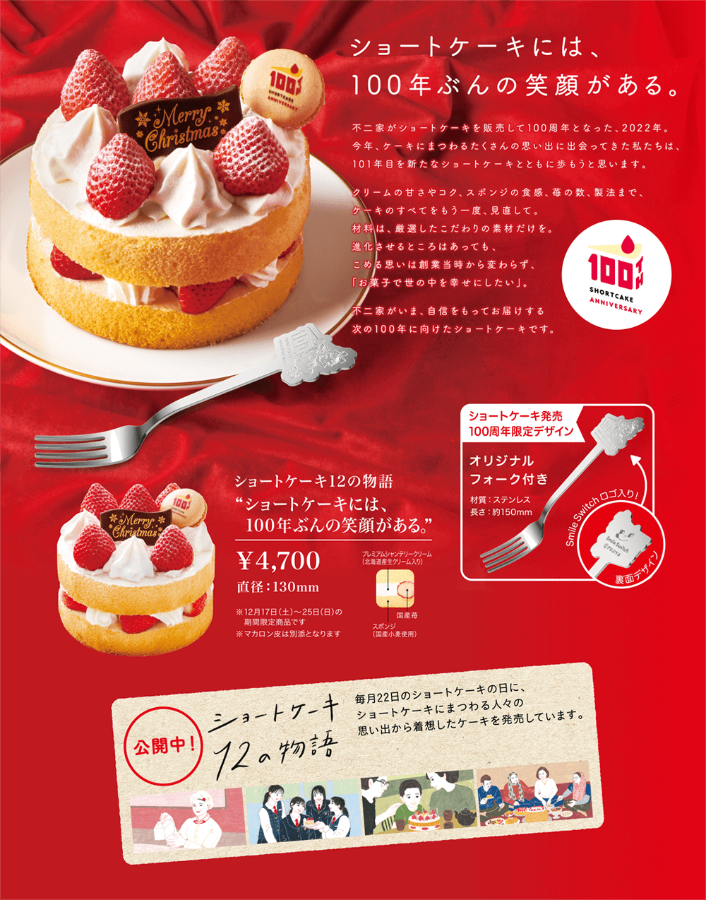 ショートケーキには、 100年ぶんの笑顔がある。不二家がショートケーキを販売して100周年となった、2022年。 今年、ケーキにまつわるたくさんの思い出に出会ってきた私たちは、 101年目を新たなショートケーキとともに歩もうと思います。 クリームの甘さやコク、スポンジの食感、苺の数、製法まで、 ケーキの全てをもう一度、見直して。 材料は、厳選したこだわりの素材だけを。 進化させるところはあっても、 込める思いは創業当時から変わらず、 「お菓子で世の中を幸せにしたい」。  不二家が今、自信を持ってお届けする 次の100年に向けたショートケーキです。 ショートケーキ12の物語 'ショートケーキには、 100年ぶんの笑顔がある。' ￥ 4,700 直径：130mm ※ 12月17日（土）〜25日の 期間限定商品です。 ※ マカロン皮は別添となります ショートケーキ販売 100周年限定デザイン オリジナル フォーク付き 材質：ステンレス 長さ：約150mm SmileSwitchロゴ入り！ プレミアムシャンテリークリーム （北海道産生クリーム入り） 裏面デザイン 国産苺 スポンジ （国産小麦使用）公開中！ ショートケーキ 12の物語 毎月22日のショートケーキの日に、 ショートケーキにまつわる人々の 思い出から着想したケーキを発売しています。