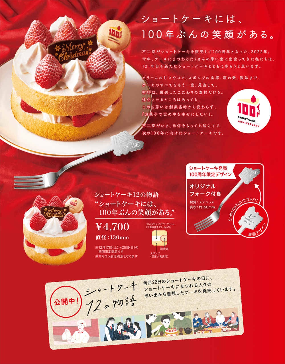 ショートケーキには、 100年ぶんの笑顔がある。不二家がショートケーキを販売して100周年となった、2022年。 今年、ケーキにまつわるたくさんの思い出に出会ってきた私たちは、 101年目を新たなショートケーキとともに歩もうと思います。 クリームの甘さやコク、スポンジの食感、苺の数、製法まで、 ケーキの全てをもう一度、見直して。 材料は、厳選したこだわりの素材だけを。 進化させるところはあっても、 込める思いは創業当時から変わらず、 「お菓子で世の中を幸せにしたい」。 不二家が今、自信を持ってお届けする 次の100年に向けたショートケーキです。 ショートケーキ12の物語 'ショートケーキには、 100年ぶんの笑顔がある。' ￥ 4,700 直径：130mm ※ 12月17日（土）〜25日の 期間限定商品です。 ※ マカロン皮は別添となります ショートケーキ販売 100周年限定デザイン オリジナル フォーク付き 材質：ステンレス 長さ：約150mm SmileSwitchロゴ入り！ プレミアムシャンテリークリーム （北海道産生クリーム入り） 裏面デザイン 国産苺 スポンジ （国産小麦使用）公開中！ ショートケーキ 12の物語 毎月22日のショートケーキの日に、 ショートケーキにまつわる人々の 思い出から着想したケーキを発売しています。