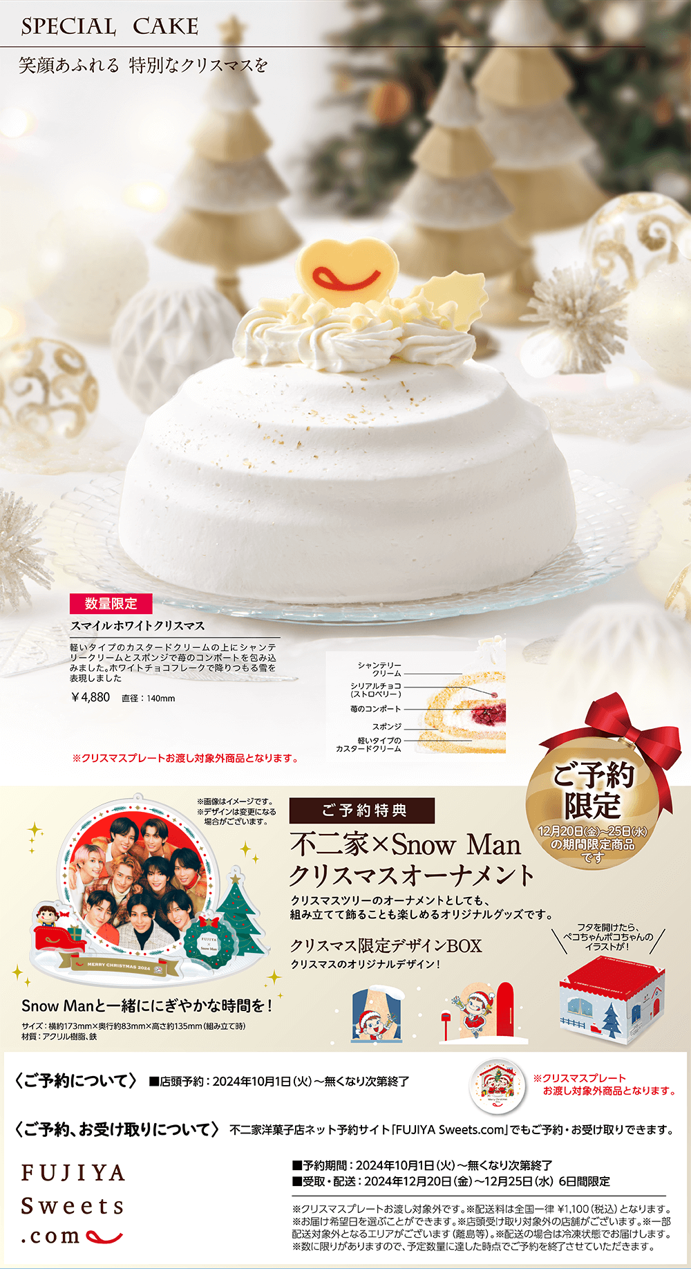 SPECIAL CAKE 笑顔あふれる 特別なクリスマスを 数量限定 スマイルホワイトクリスマス 軽いタイプのカスタードクリームの上にシャンテリークリームとスポンジで苺のコンポートを包み込みました。ホワイトチョコフレークで降りつもる雪を表現しました ￥4,880 直径:140mm ※クリスマスプレートお渡し対象外商品となります。 ご予約限定 12月20日(金)〜25日(水)の期間限定商品です ご予約特典 不二家×Snow Man クリスマスオーナメント クリスマスツリーのオーナメントとしても、組み立てて飾ることも楽しめるオリジナルグッズです。 クリスマス限定デザインBOX クリスマスのオリジナルデザイン！ フタを開けたら、ペコちゃんポコちゃんのイラストが！ Snow Manと一緒ににぎやかな時間を！ サイズ：横約173mm×奥行約83mm×高さ約135mm（組み立て時） 材質：アクリル樹脂、鉄 ※画像はイメージです。 ※デザインは変更になる場合がございます。 〈ご予約について〉 ■店頭予約:2024年10月1日（火）〜無くなり次第終了 〈ご予約、お受け取りについて〉 不二家洋菓子店ネット予約サイト「FUJIYA Sweets.com」でもご予約・お受け取りできます。 ■予約期間:2024年10月1日（火）〜無くなり次第終了 ■受取・配送:2024年12月20日（金）〜12月25日（水） 6日間限定 ※クリスマスプレートお渡し対象外です。 ※配送料は全国一律 ¥1,100（税込）となります。 ※お届け希望日を選ぶことができます。 ※店頭受け取り対象外の店舗がございます。 ※一部配送対象外となるエリアがございます（離島等）。 ※配送の場合は冷凍状態でお届けします。 ※数に限りがありますので、予定数量に達した時点でご予約を終了させていただきます。 ※クリスマスプレートお渡し対象外商品となります。