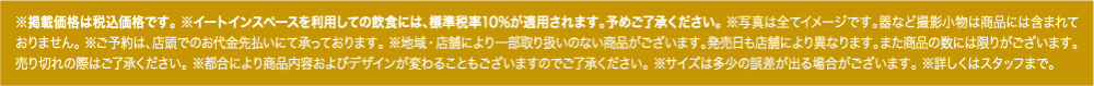 ※掲載価格は税込価格です。※イートインスペースを利用しての飲食には、標準税率10%が適用されます。予めご了承ください。※写真は全てイメージです。器など撮影小物は商品には含まれておりません。※ご予約は、店頭でのお代金先払いにて承っております。※地域・店舗により一部取り扱いのない商品がございます。発売日も店舗により異なります。また商品の数には限りがございます。売り切れの際はご了承ください。※都合により商品内容およびデザインが変わることもございますのでご了承ください。※サイズは多少の誤差が出る場合がございます。※詳しくはスタッフまで。