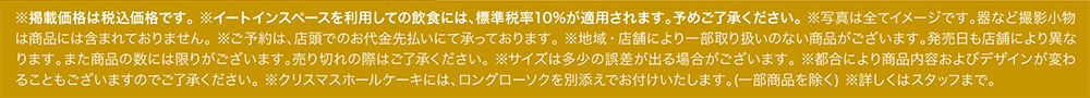 ※掲載価格は税込価格です。 ※イートインスペースを利用しての飲食には、標準税率10%が適用されます。予めご了承ください。 ※写真は全てイメージです。器など撮影小物は商品には含まれておりません。 ※ご予約は、店頭でのお代金先払いにて承っております。 ※地域・店舗により一部取り扱いのない商品がございます。発売日も店舗により異なります。また商品の数には限りがございます。売り切れの際はご了承ください。 ※サイズは多少の誤差が出る場合がございます。 ※都合により商品内容およびデザインが変わることもございますのでご了承ください。 ※クリスマスホールケーキには、ロングローソクを別添えでお付けいたします。(一部商品を除く) ※詳しくはスタッフまで。