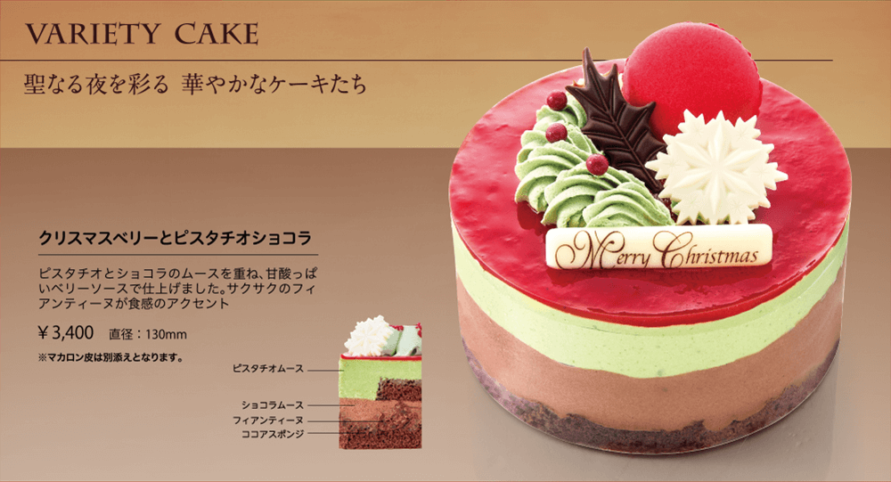 VARIETY CAKE 聖なる夜を彩る 華やかなケーキたち クリスマスベリーとピスタチオショコラ ピスタチオとショコラのムースを重ね、甘酸っぱいベリーソースで仕上げました。サクサクのフィアンティーヌが食感のアクセント ￥3,400 直径:130mm ※マカロン皮は別添えとなります。 