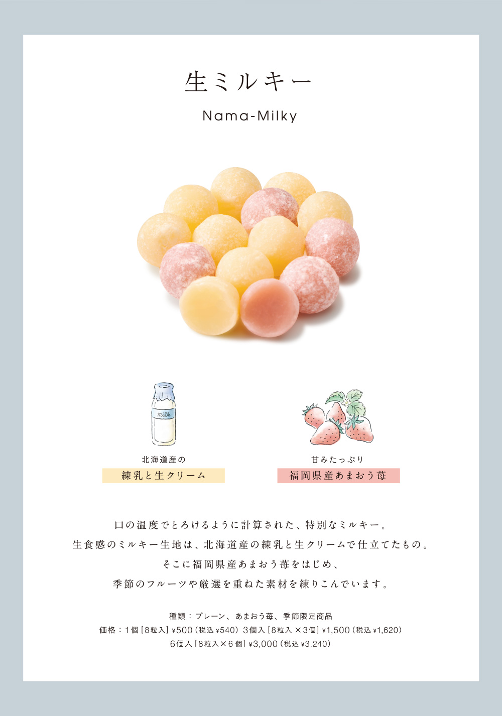 生ミルキー Nama-Milky 北海道産の練乳と生クリーム 甘みたっぷり福岡県産あまおう苺 口の温度でとろけるように計算された、特別なミルキー。生食感のミルキー生地は、北海道産の練乳と生クリームで仕立てたもの。そこに福岡県産あまおう苺をはじめ、季節のフルーツや厳選を重ねた素材を練りこんでいます。種類：プレーン、あまおう苺、季節限定商品 価格：1個[8粒入]￥500（税込￥540）3個入[8粒入×3個]￥1,500（税込￥1,620）6個入[8粒入×6個]￥3,000（税込￥3,240）