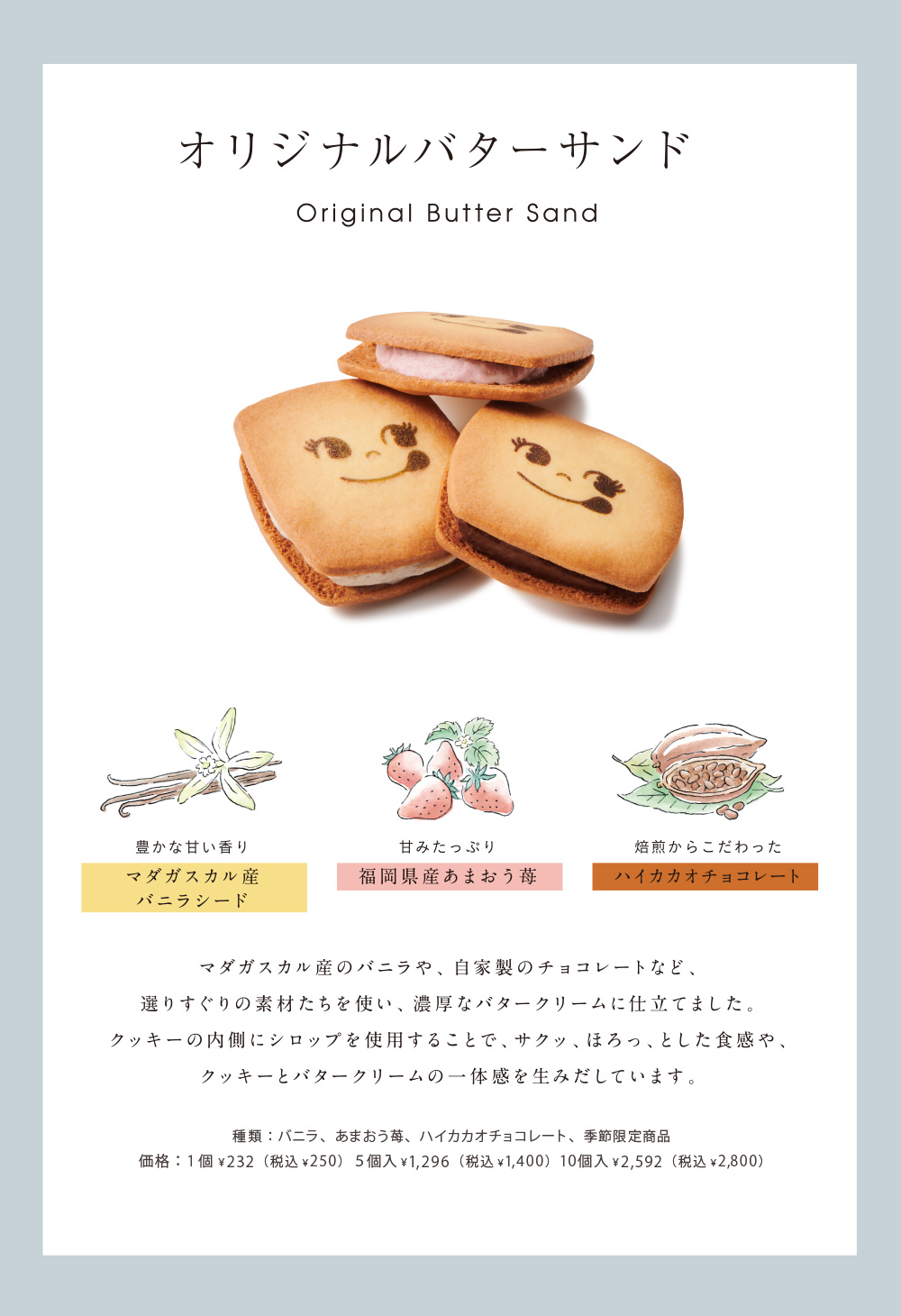 オリジナルバターサンド Original Butter Sand 豊かな甘い香りマダガスカル産バニラシード 甘みたっぷり福岡県産あまおう苺 焙煎からこだわったハイカカオチョコレート マダガスカル産のバニラや、自家製のチョコレートなど、選りすぐりの素材たちを使い、濃厚なバタークリームに仕立てました。クッキーの内側にシロップを仕様することで、サクッ、ほろっ、とした食感や、クッキーとバタークリームの一体感を生みだしています。種類：バニラ、あまおう苺、ハイカカオチョコレート、季節限定商品 価格：1個￥200（税込￥216）5個入￥1,000（税込￥1,080）10個入￥2,000（税込￥2,160）