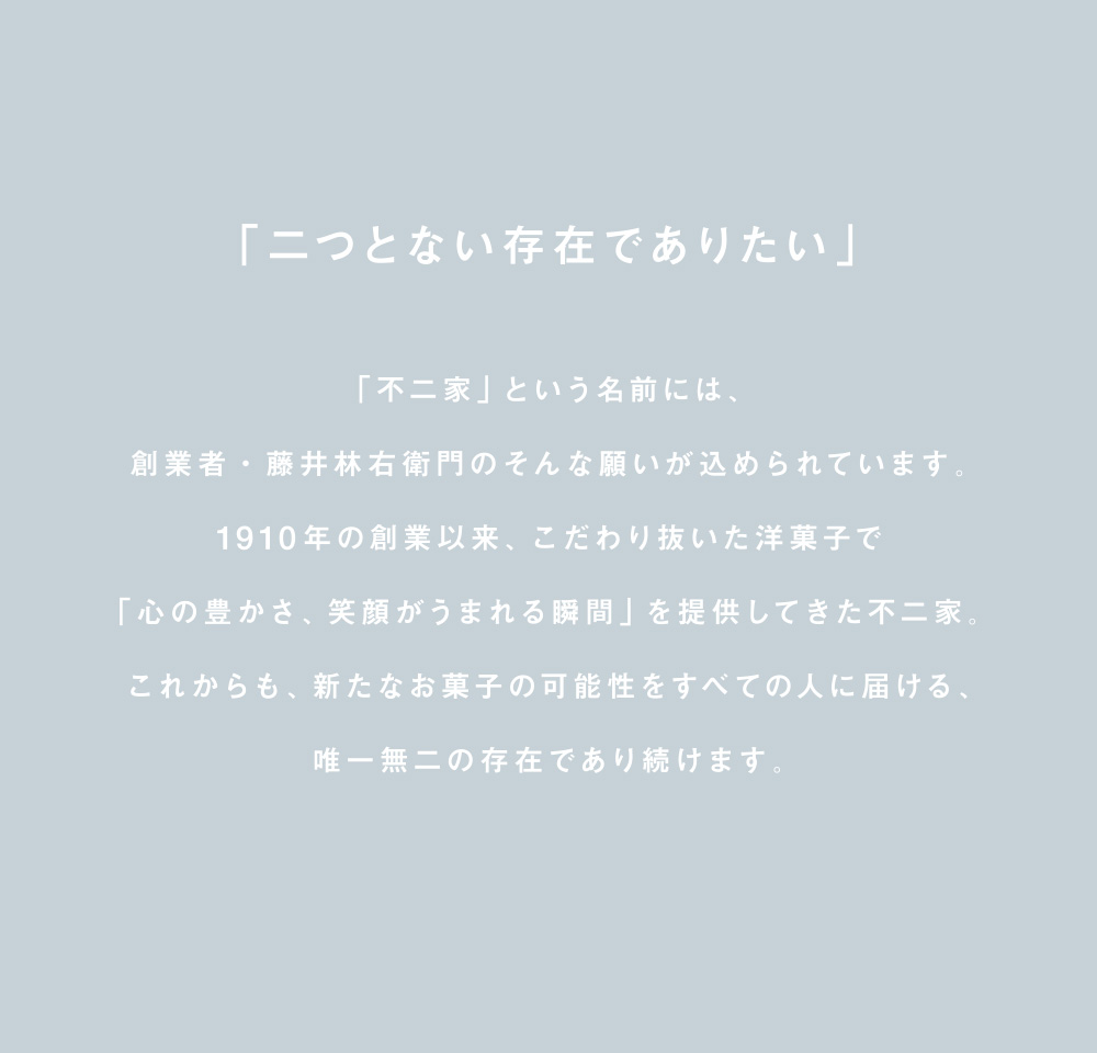 「二つとない存在でありたい」「不二家」という名前には、創業者・藤井林右衛門のそんな願いが込められています。1910年の創業以来、こだわり抜いた洋菓子で「心の豊かさ、笑顔がうまれる瞬間」を提供してきた不二家。これからも、新たなお菓子の可能性をすべての人に届ける、唯一無二の存在であり続けます。