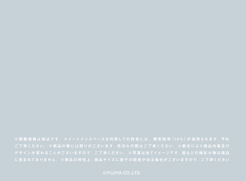 ※掲載価格は税込です。※イートインスペースを利用しての飲食には、標準税率（10%）が適用されます。予めご了承ください。※商品の数には限りがございます。売切れの際はご了承ください。※都合により商品内容及びデザインが変わることがございますので、ご了承ください。※写真は全てイメージです。器などの撮影小物は商品に含まれておりません。※商品の特性上、商品サイズに若干の誤差が出る場合がございますので、ご了承ください。(C)FUJIYA CO.,LTD.