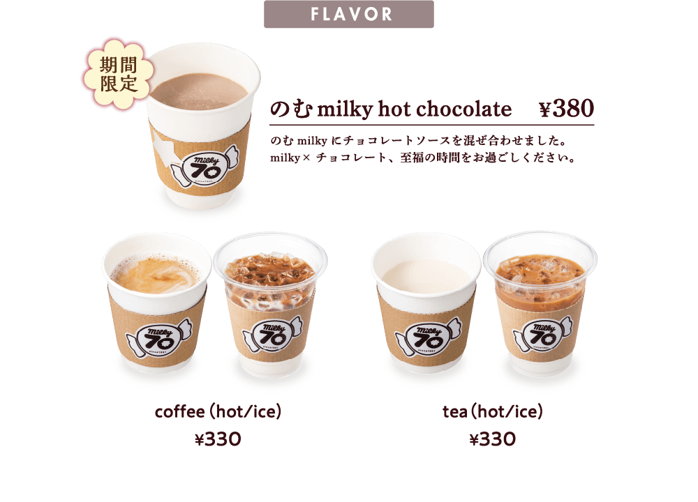 FLAVOR 期間限定　のむmilky hot chocolate ¥380　のむmilkyにチョコレートソースを混ぜ合わせました。milky×チョコレート、至福の時間をお過ごしください。　coffee（hot/ice)¥330 tea（hot/ice)¥330
