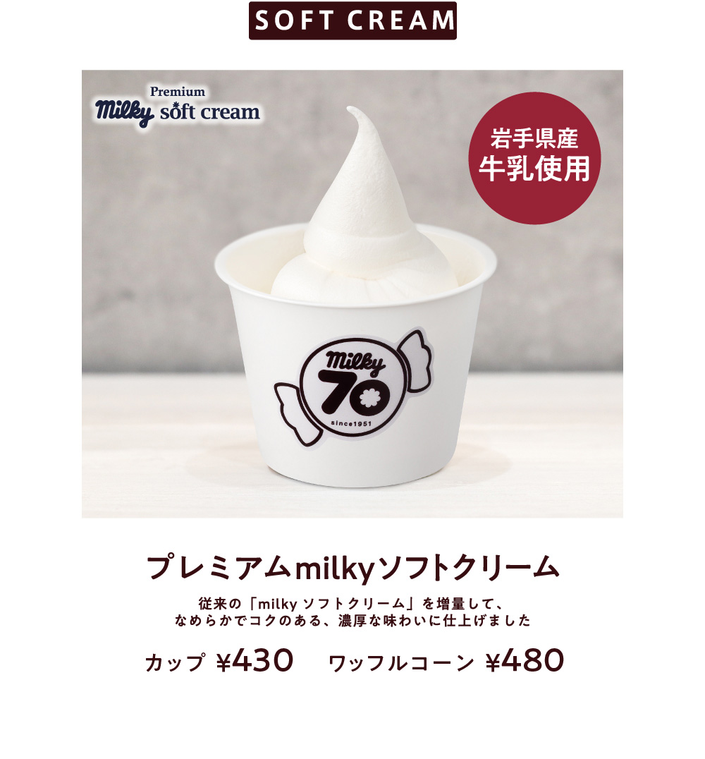 SOFT CREAM 岩手県産牛乳使用 プレミアムmilkyソフトクリーム 従来の「milkyソフトクリーム」よりも生クリームを増量して、
							より濃厚かつすっきりとして食べやすいソフトクリームに仕上げました カップ¥430 ワッフルコーン¥480