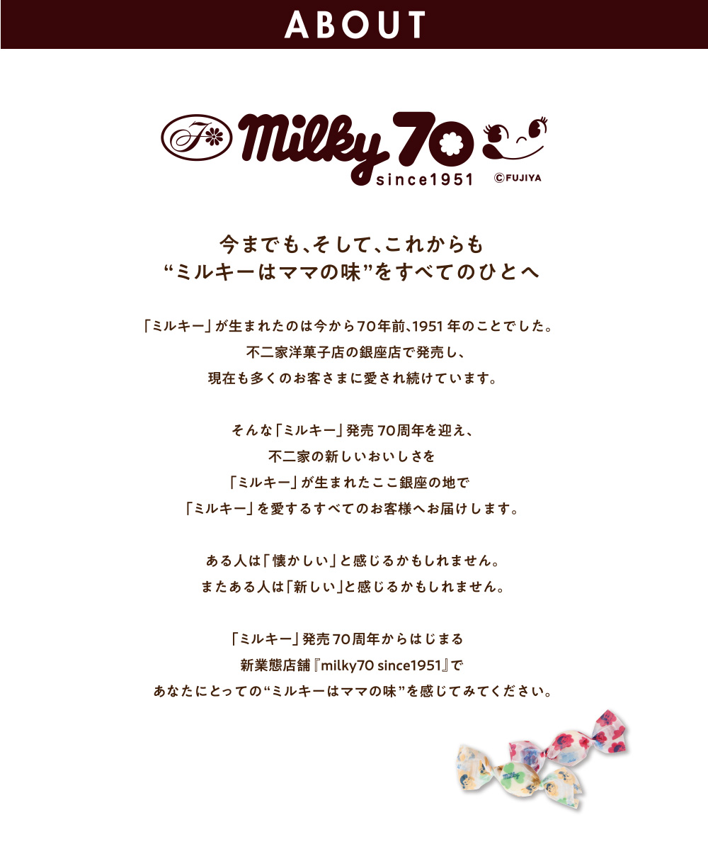 ABOUT milky70 since1951(C)FUJIYA 今までも、そして、これからも“ミルキーはママの味”をすべてのひとへ 「ミルキー」が生まれたのは今から70年前、1951年のことでした。不二家洋菓子店の銀座店で発売し、現在も多くのお客さまに愛され続けています。そんな「ミルキー」発売70周年を迎え、不二家の新しいおいしさを「ミルキー」が生まれたここ銀座の地で「ミルキー」を愛するすべてのお客様へお届けします。ある人は「懐かしい」と感じるかもしれません。またある人は「新しい」と感じるかもしれません。「ミルキー」発売70周年からはじまる新業態店舗『milky70 since1951』であなたにとっての“ミルキーはママの味”を感じてみてください。